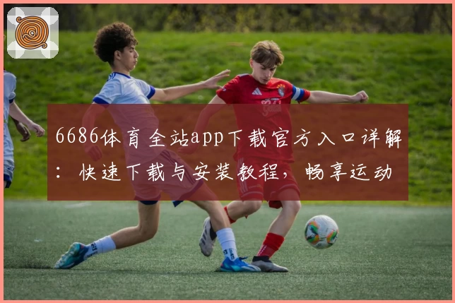6686体育全站app下载官方入口详解：快速下载与安装教程，畅享运动精彩体验