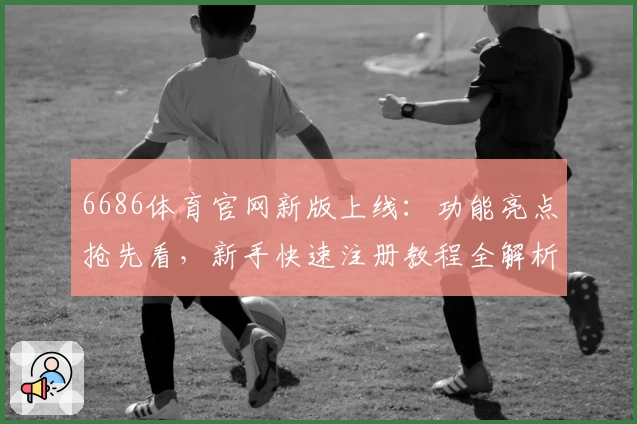 6686体育官网新版上线：功能亮点抢先看，新手快速注册教程全解析