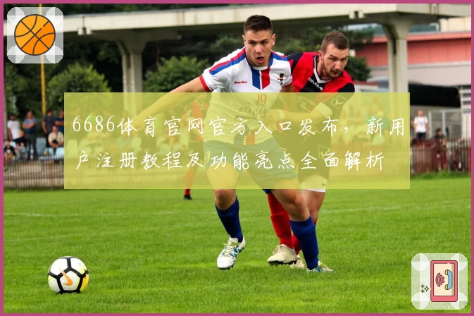 6686体育官网官方入口发布,新用户注册教程及功能亮点全面解析