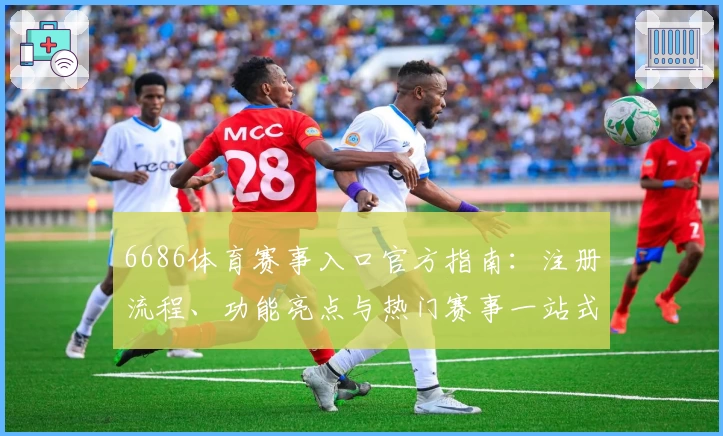 6686体育赛事入口官方指南：注册流程、功能亮点与热门赛事一站式解析