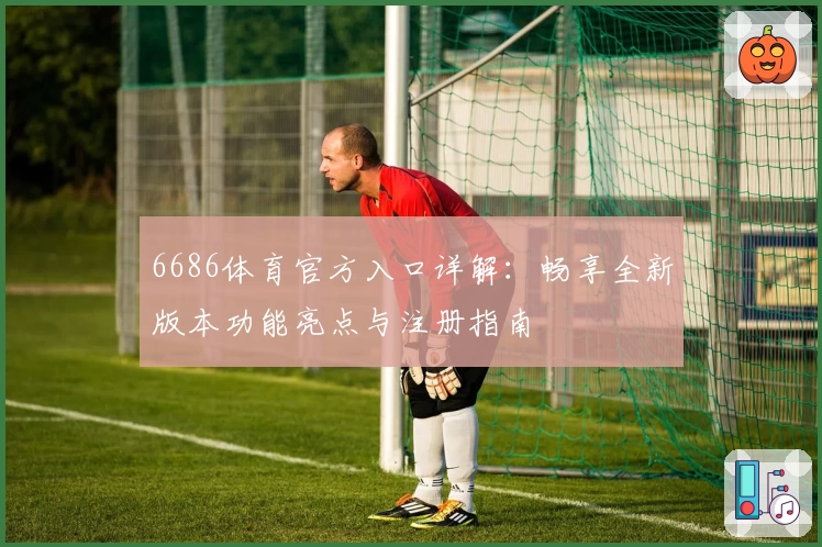 6686体育官方入口详解：畅享全新版本功能亮点与注册指南
