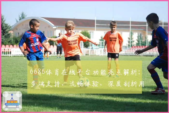 6686体育在线平台功能亮点解析：多端支持、流畅体验，深度剖析用户好评背后的秘密