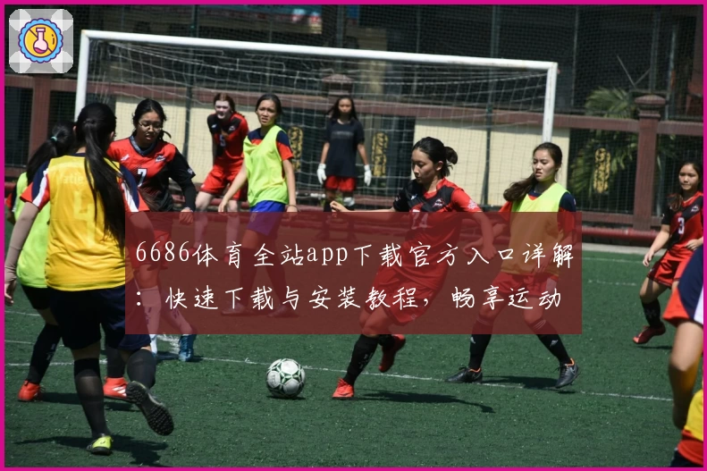 6686体育全站app下载官方入口详解：快速下载与安装教程，畅享运动精彩体验