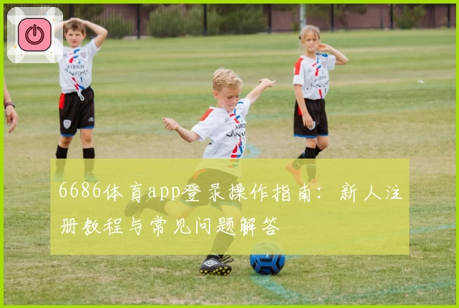 6686体育app登录操作指南：新人注册教程与常见问题解答