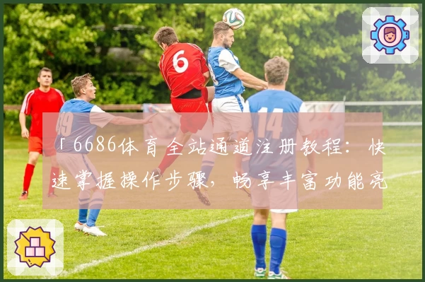 「6686体育全站通道注册教程：快速掌握操作步骤，畅享丰富功能亮点体验」