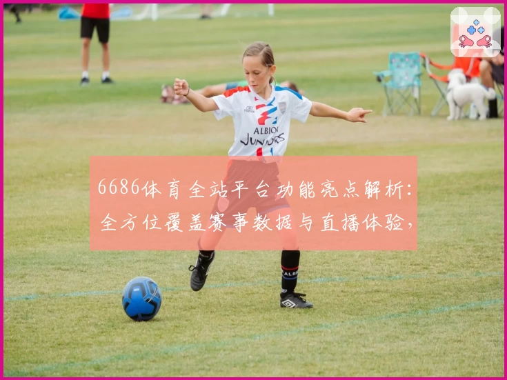 6686体育全站平台功能亮点解析：全方位覆盖赛事数据与直播体验，体育爱好者必备之选