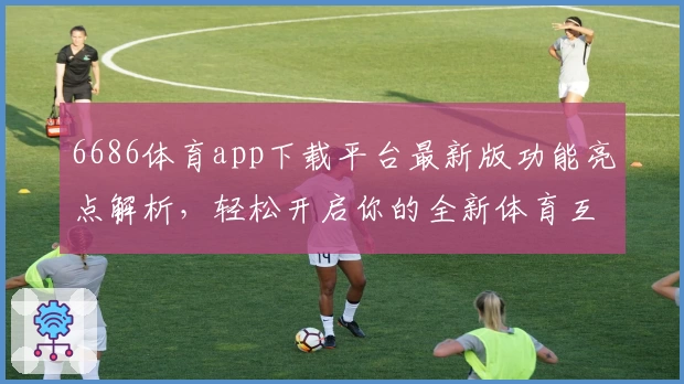 6686体育app下载平台最新版功能亮点解析,轻松开启你的全新体育互动体验